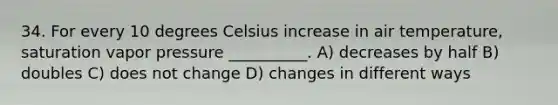 34. For every 10 degrees Celsius increase in air temperature, saturation vapor pressure __________. A) decreases by half B) doubles C) does not change D) changes in different ways