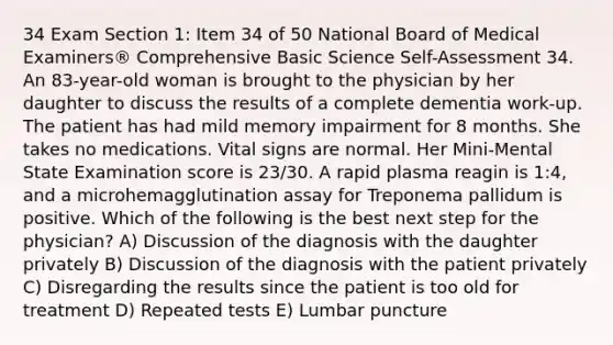 34 Exam Section 1: Item 34 of 50 National Board of Medical Examiners® Comprehensive Basic Science Self-Assessment 34. An 83-year-old woman is brought to the physician by her daughter to discuss the results of a complete dementia work-up. The patient has had mild memory impairment for 8 months. She takes no medications. Vital signs are normal. Her Mini-Mental State Examination score is 23/30. A rapid plasma reagin is 1:4, and a microhemagglutination assay for Treponema pallidum is positive. Which of the following is the best next step for the physician? A) Discussion of the diagnosis with the daughter privately B) Discussion of the diagnosis with the patient privately C) Disregarding the results since the patient is too old for treatment D) Repeated tests E) Lumbar puncture