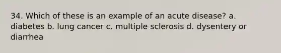 34. Which of these is an example of an acute disease?​ a. ​diabetes b. ​lung cancer c. ​multiple sclerosis d. ​dysentery or diarrhea
