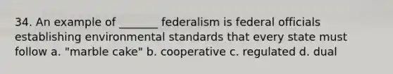 34. An example of _______ federalism is federal officials establishing environmental standards that every state must follow a. "marble cake" b. cooperative c. regulated d. dual