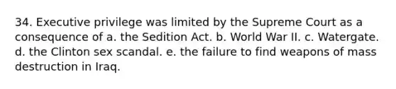 34. Executive privilege was limited by the Supreme Court as a consequence of a. the Sedition Act. b. World War II. c. Watergate. d. the Clinton sex scandal. e. the failure to find weapons of mass destruction in Iraq.