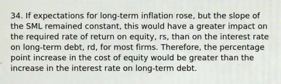 34. If expectations for long-term inflation rose, but the slope of the SML remained constant, this would have a greater impact on the required rate of return on equity, rs, than on the interest rate on long-term debt, rd, for most firms. Therefore, the percentage point increase in the cost of equity would be <a href='https://www.questionai.com/knowledge/ktgHnBD4o3-greater-than' class='anchor-knowledge'>greater than</a> the increase in the interest rate on long-term debt.