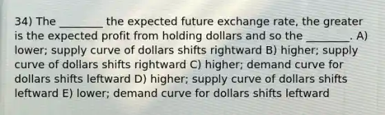 34) The ________ the expected future exchange rate, the greater is the expected profit from holding dollars and so the ________. A) lower; supply curve of dollars shifts rightward B) higher; supply curve of dollars shifts rightward C) higher; demand curve for dollars shifts leftward D) higher; supply curve of dollars shifts leftward E) lower; demand curve for dollars shifts leftward