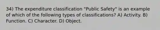 34) The expenditure classification "Public Safety" is an example of which of the following types of classifications? A) Activity. B) Function. C) Character. D) Object.