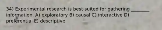 34) Experimental research is best suited for gathering ________ information. A) exploratory B) causal C) interactive D) preferential E) descriptive