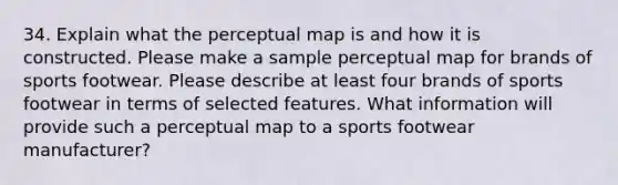 34. Explain what the perceptual map is and how it is constructed. Please make a sample perceptual map for brands of sports footwear. Please describe at least four brands of sports footwear in terms of selected features. What information will provide such a perceptual map to a sports footwear manufacturer?