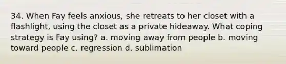 34. When Fay feels anxious, she retreats to her closet with a flashlight, using the closet as a private hideaway. What coping strategy is Fay using? a. moving away from people b. moving toward people c. regression d. sublimation