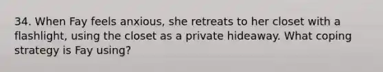 34. When Fay feels anxious, she retreats to her closet with a flashlight, using the closet as a private hideaway. What coping strategy is Fay using?