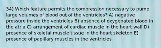 34) Which feature permits the compression necessary to pump large volumes of blood out of the ventricles? A) negative pressure inside the ventricles B) absence of oxygenated blood in the atria C) arrangement of cardiac muscle in the heart wall D) presence of skeletal muscle tissue in the heart skeleton E) presence of papillary muscles in the ventricles