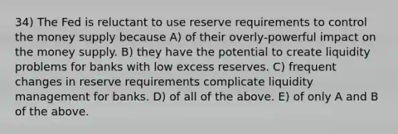 34) The Fed is reluctant to use reserve requirements to control the money supply because A) of their overly-powerful impact on the money supply. B) they have the potential to create liquidity problems for banks with low excess reserves. C) frequent changes in reserve requirements complicate liquidity management for banks. D) of all of the above. E) of only A and B of the above.