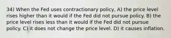 34) When the Fed uses contractionary policy, A) the price level rises higher than it would if the Fed did not pursue policy. B) the price level rises <a href='https://www.questionai.com/knowledge/k7BtlYpAMX-less-than' class='anchor-knowledge'>less than</a> it would if the Fed did not pursue policy. C) it does not change the price level. D) it causes inflation.