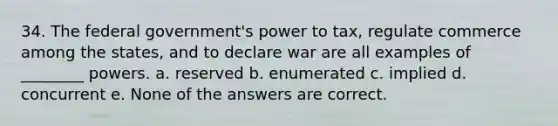 34. The federal government's power to tax, regulate commerce among the states, and to declare war are all examples of ________ powers. a. reserved b. enumerated c. implied d. concurrent e. None of the answers are correct.