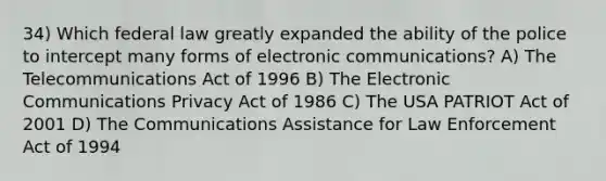 34) Which federal law greatly expanded the ability of the police to intercept many forms of electronic communications? A) The Telecommunications Act of 1996 B) The Electronic Communications Privacy Act of 1986 C) The USA PATRIOT Act of 2001 D) The Communications Assistance for Law Enforcement Act of 1994