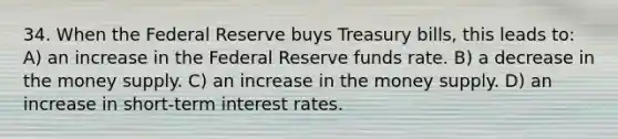 34. When the Federal Reserve buys Treasury bills, this leads to: A) an increase in the Federal Reserve funds rate. B) a decrease in the money supply. C) an increase in the money supply. D) an increase in short-term interest rates.