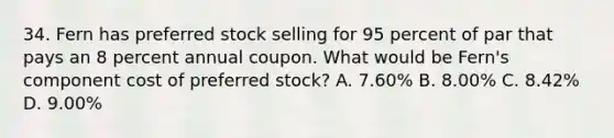 34. Fern has preferred stock selling for 95 percent of par that pays an 8 percent annual coupon. What would be Fern's component cost of preferred stock? A. 7.60% B. 8.00% C. 8.42% D. 9.00%