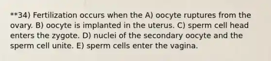 **34) Fertilization occurs when the A) oocyte ruptures from the ovary. B) oocyte is implanted in the uterus. C) sperm cell head enters the zygote. D) nuclei of the secondary oocyte and the sperm cell unite. E) sperm cells enter the vagina.