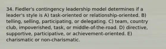 34. Fiedler's contingency leadership model determines if a leader's style is A) task-oriented or relationship-oriented. B) telling, selling, participating, or delegating. C) team, country club, impoverished, task, or middle-of-the-road. D) directive, supportive, participative, or achievement-oriented. E) charismatic or non-charismatic.