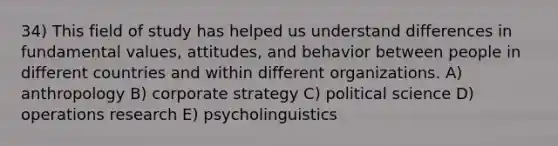 34) This field of study has helped us understand differences in fundamental values, attitudes, and behavior between people in different countries and within different organizations. A) anthropology B) corporate strategy C) political science D) operations research E) psycholinguistics