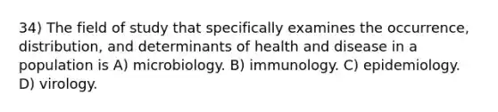 34) The field of study that specifically examines the occurrence, distribution, and determinants of health and disease in a population is A) microbiology. B) immunology. C) epidemiology. D) virology.