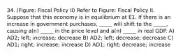 34. (Figure: Fiscal Policy II) Refer to Figure: Fiscal Policy II. Suppose that this economy is in equilibrium at E1. If there is an increase in government purchases, _____ will shift to the _____, causing a(n) _____ in the price level and a(n) _____ in real GDP. A) AD2; left; increase; decrease B) AD2; left; decrease; decrease C) AD1; right; increase; increase D) AD1; right; decrease; increase