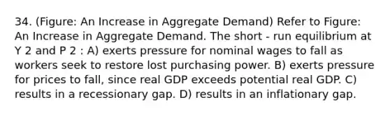 34. (Figure: An Increase in Aggregate Demand) Refer to Figure: An Increase in Aggregate Demand. The short - run equilibrium at Y 2 and P 2 : A) exerts pressure for nominal wages to fall as workers seek to restore lost purchasing power. B) exerts pressure for prices to fall, since real GDP exceeds potential real GDP. C) results in a recessionary gap. D) results in an inflationary gap.