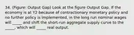 34. (Figure: Output Gap) Look at the figure Output Gap. If the economy is at Y2 because of contractionary monetary policy and no further policy is implemented, in the long run nominal wages will _____ and shift the short-run aggregate supply curve to the _____, which will _____ real output.