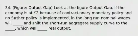 34. (Figure: Output Gap) Look at the figure Output Gap. If the economy is at Y2 because of contractionary <a href='https://www.questionai.com/knowledge/kEE0G7Llsx-monetary-policy' class='anchor-knowledge'>monetary policy</a> and no further policy is implemented, in the long run nominal wages will _____ and shift the short-run aggregate supply curve to the _____, which will _____ real output.