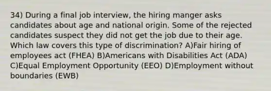 34) During a final job interview, the hiring manger asks candidates about age and national origin. Some of the rejected candidates suspect they did not get the job due to their age. Which law covers this type of discrimination? A)Fair hiring of employees act (FHEA) B)Americans with Disabilities Act (ADA) C)Equal Employment Opportunity (EEO) D)Employment without boundaries (EWB)