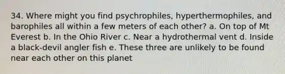 34. Where might you find psychrophiles, hyperthermophiles, and barophiles all within a few meters of each other? a. On top of Mt Everest b. In the Ohio River c. Near a hydrothermal vent d. Inside a black-devil angler fish e. These three are unlikely to be found near each other on this planet