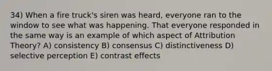 34) When a fire truck's siren was heard, everyone ran to the window to see what was happening. That everyone responded in the same way is an example of which aspect of Attribution Theory? A) consistency B) consensus C) distinctiveness D) selective perception E) contrast effects