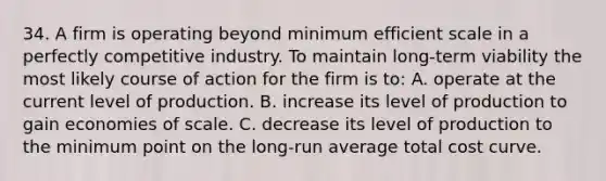 34. A firm is operating beyond minimum efficient scale in a perfectly competitive industry. To maintain long-term viability the most likely course of action for the firm is to: A. operate at the current level of production. B. increase its level of production to gain economies of scale. C. decrease its level of production to the minimum point on the long-run average total cost curve.