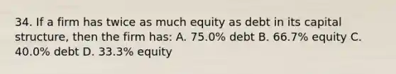 34. If a firm has twice as much equity as debt in its capital structure, then the firm has: A. 75.0% debt B. 66.7% equity C. 40.0% debt D. 33.3% equity