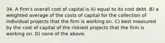 34. A firm's overall cost of capital is A) equal to its cost debt. B) a weighted average of the costs of capital for the collection of individual projects that the firm is working on. C) best measured by the cost of capital of the riskiest projects that the firm is working on. D) none of the above.