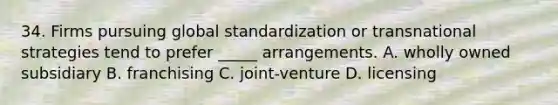 34. Firms pursuing global standardization or transnational strategies tend to prefer _____ arrangements. A. wholly owned subsidiary B. franchising C. joint-venture D. licensing