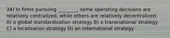 34) In firms pursuing ________, some operating decisions are relatively centralized, while others are relatively decentralized. A) a global standardization strategy B) a transnational strategy C) a localization strategy D) an international strategy