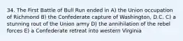 34. The First Battle of Bull Run ended in A) the Union occupation of Richmond B) the Confederate capture of Washington, D.C. C) a stunning rout of the Union army D) the annihilation of the rebel forces E) a Confederate retreat into western Virginia