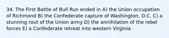 34. The First Battle of Bull Run ended in A) the Union occupation of Richmond B) the Confederate capture of Washington, D.C. C) a stunning rout of the Union army D) the annihilation of the rebel forces E) a Confederate retreat into western Virginia