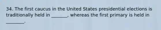 34. The first caucus in the United States presidential elections is traditionally held in _______, whereas the first primary is held in ________.