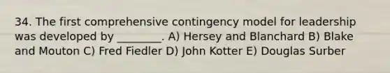 34. The first comprehensive contingency model for leadership was developed by ________. A) Hersey and Blanchard B) Blake and Mouton C) Fred Fiedler D) John Kotter E) Douglas Surber