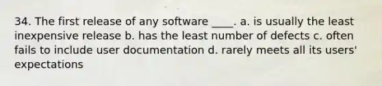 34. The first release of any software ____. a. is usually the least inexpensive release b. has the least number of defects c. often fails to include user documentation d. rarely meets all its users' expectations