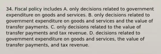 34. Fiscal policy includes A. only decisions related to government expenditure on goods and services. B. only decisions related to government expenditure on goods and services and the value of transfer payments. C. only decisions related to the value of transfer payments and tax revenue. D. decisions related to government expenditure on goods and services, the value of transfer payments, and tax revenue.