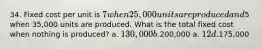 34. Fixed cost per unit is 7 when 25,000 units are produced and5 when 35,000 units are produced. What is the total fixed cost when nothing is produced? a. 130,000 b.200,000 a. 12 d.175,000