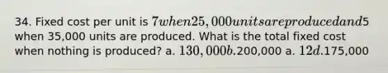 34. Fixed cost per unit is 7 when 25,000 units are produced and5 when 35,000 units are produced. What is the total fixed cost when nothing is produced? a. 130,000 b.200,000 a. 12 d.175,000