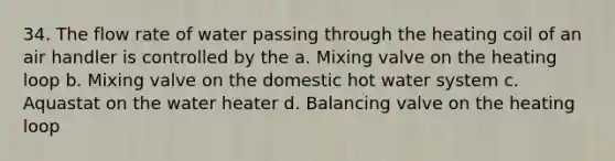 34. The flow rate of water passing through the heating coil of an air handler is controlled by the a. Mixing valve on the heating loop b. Mixing valve on the domestic hot water system c. Aquastat on the water heater d. Balancing valve on the heating loop