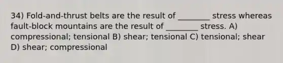 34) Fold-and-thrust belts are the result of ________ stress whereas fault-block mountains are the result of ________ stress. A) compressional; tensional B) shear; tensional C) tensional; shear D) shear; compressional