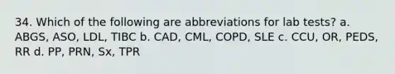 34. Which of the following are abbreviations for lab tests? a. ABGS, ASO, LDL, TIBC b. CAD, CML, COPD, SLE c. CCU, OR, PEDS, RR d. PP, PRN, Sx, TPR