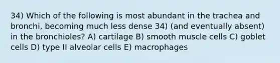 34) Which of the following is most abundant in the trachea and bronchi, becoming much less dense 34) (and eventually absent) in the bronchioles? A) cartilage B) smooth muscle cells C) goblet cells D) type II alveolar cells E) macrophages