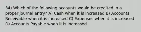 34) Which of the following accounts would be credited in a proper journal entry? A) Cash when it is increased B) Accounts Receivable when it is increased C) Expenses when it is increased D) Accounts Payable when it is increased