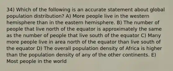 34) Which of the following is an accurate statement about global population distribution? A) More people live in the western hemisphere than in the eastern hemisphere. B) The number of people that live north of the equator is approximately the same as the number of people that live south of the equator C) Many more people live in area north of the equator than live south of the equator D) The overall population density of Africa is higher than the population density of any of the other continents. E) Most people in the world