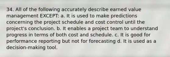 34. All of the following accurately describe earned value management EXCEPT: a. It is used to make predictions concerning the project schedule and cost control until the project's conclusion. b. It enables a project team to understand progress in terms of both cost and schedule. c. It is good for performance reporting but not for forecasting d. It is used as a decision-making tool.